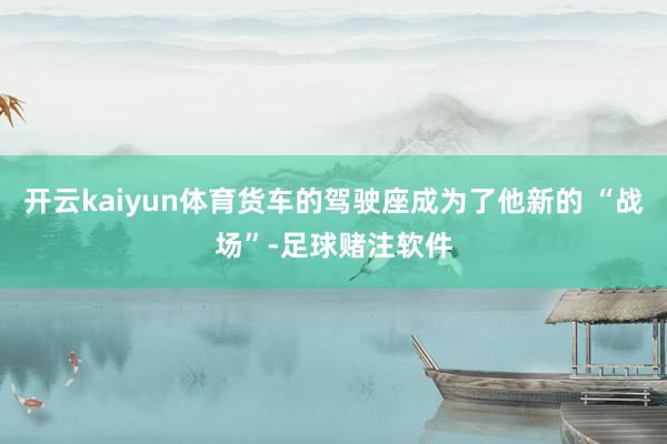 开云kaiyun体育货车的驾驶座成为了他新的 “战场”-足球赌注软件