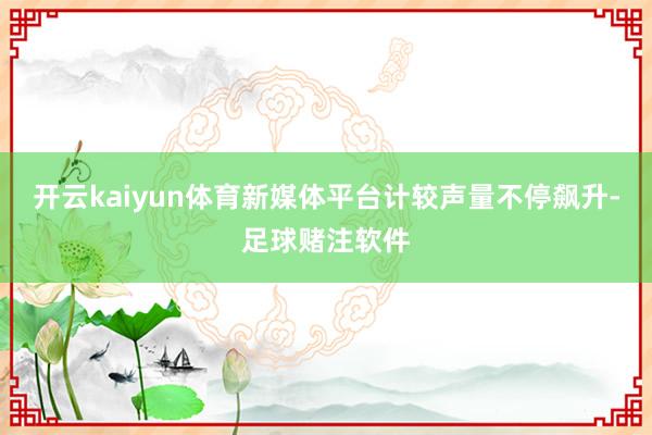 开云kaiyun体育新媒体平台计较声量不停飙升-足球赌注软件