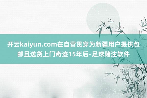 开云kaiyun.com在自营贯穿为新疆用户提供包邮且送货上门奇迹15年后-足球赌注软件