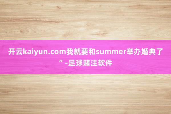 开云kaiyun.com我就要和summer举办婚典了”-足球赌注软件