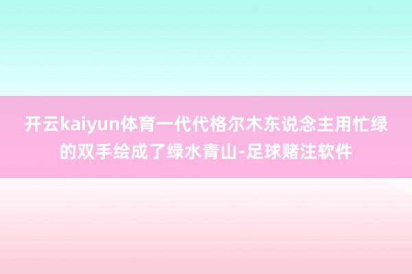 开云kaiyun体育一代代格尔木东说念主用忙绿的双手绘成了绿水青山-足球赌注软件