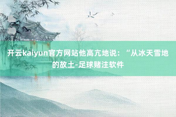 开云kaiyun官方网站他高亢地说：“从冰天雪地的故土-足球赌注软件