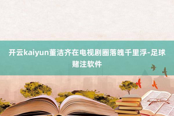 开云kaiyun董洁齐在电视剧圈落魄千里浮-足球赌注软件