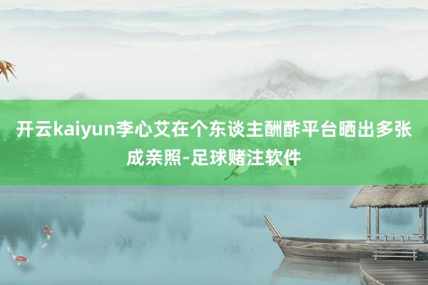 开云kaiyun李心艾在个东谈主酬酢平台晒出多张成亲照-足球赌注软件