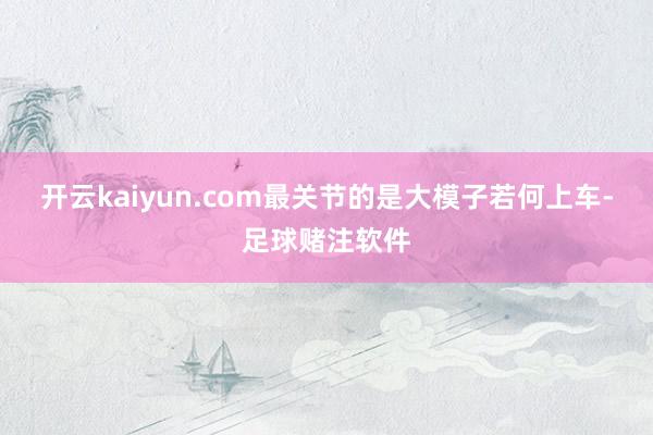 开云kaiyun.com最关节的是大模子若何上车-足球赌注软件