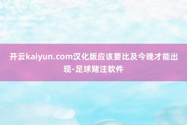 开云kaiyun.com汉化版应该要比及今晚才能出现-足球赌注软件