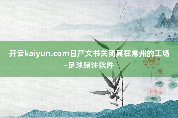 开云kaiyun.com日产文书关闭其在常州的工场-足球赌注软件