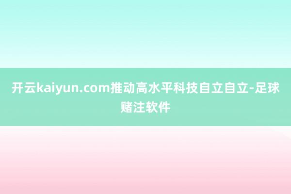 开云kaiyun.com推动高水平科技自立自立-足球赌注软件