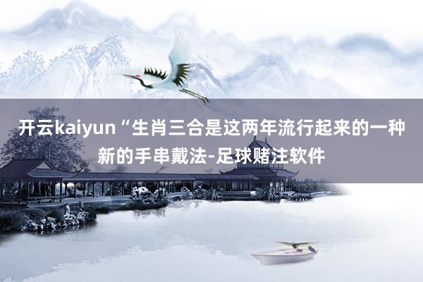 开云kaiyun“生肖三合是这两年流行起来的一种新的手串戴法-足球赌注软件