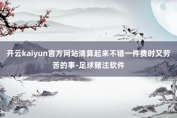 开云kaiyun官方网站清算起来不错一件费时又劳苦的事-足球赌注软件