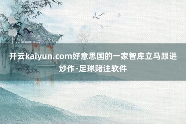 开云kaiyun.com好意思国的一家智库立马跟进炒作-足球赌注软件