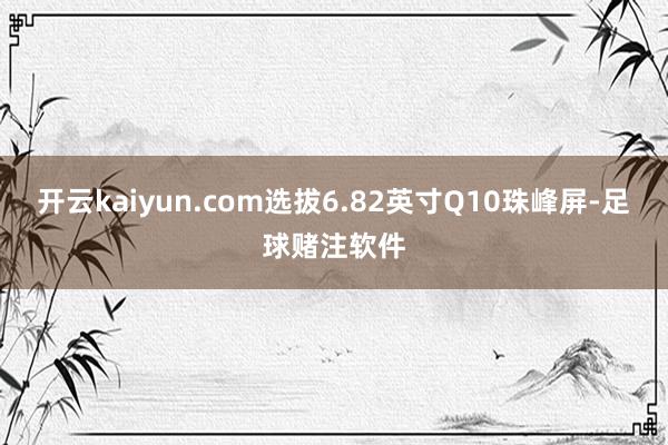 开云kaiyun.com选拔6.82英寸Q10珠峰屏-足球赌注软件