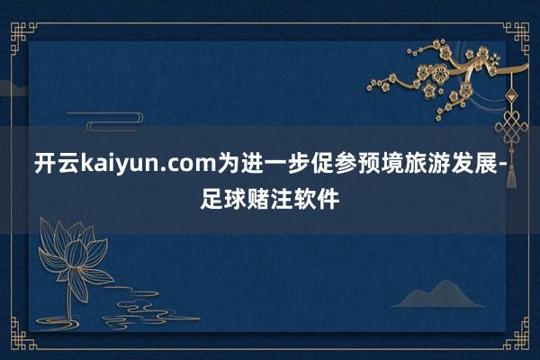 开云kaiyun.com为进一步促参预境旅游发展-足球赌注软件