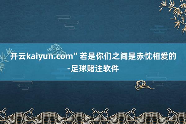 开云kaiyun.com”若是你们之间是赤忱相爱的-足球赌注软件