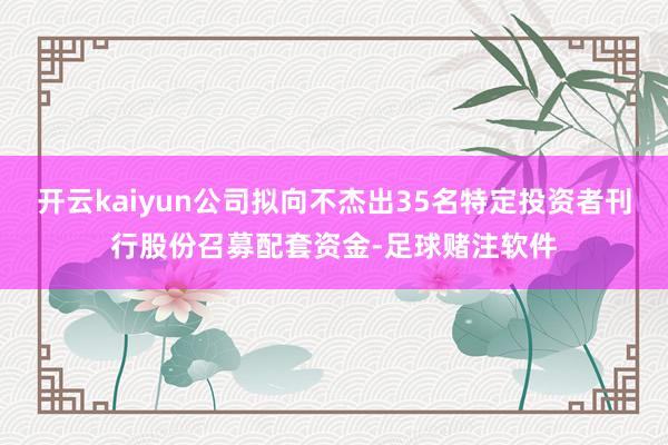 开云kaiyun公司拟向不杰出35名特定投资者刊行股份召募配套资金-足球赌注软件