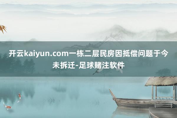 开云kaiyun.com一栋二层民房因抵偿问题于今未拆迁-足球赌注软件