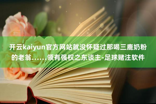 开云kaiyun官方网站就没怀疑过那喝三鹿奶粉的老翁……领有强权之东谈主-足球赌注软件