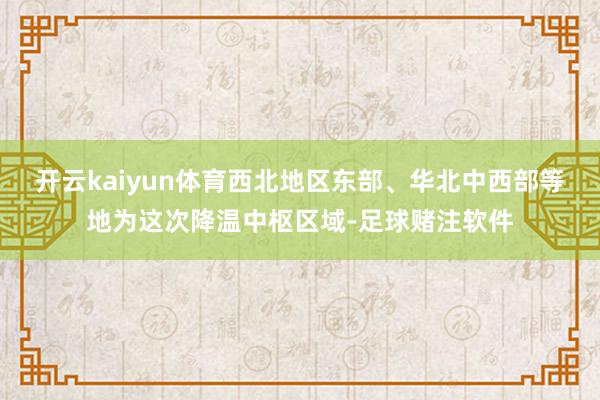 开云kaiyun体育西北地区东部、华北中西部等地为这次降温中枢区域-足球赌注软件