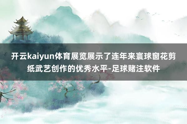 开云kaiyun体育展览展示了连年来寰球窗花剪纸武艺创作的优秀水平-足球赌注软件