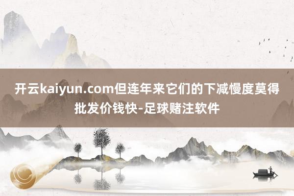 开云kaiyun.com但连年来它们的下减慢度莫得批发价钱快-足球赌注软件