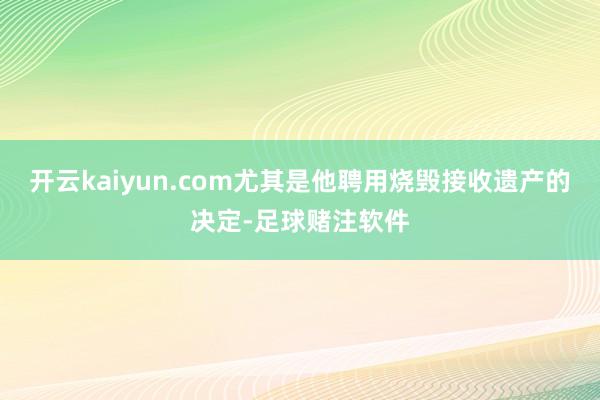 开云kaiyun.com尤其是他聘用烧毁接收遗产的决定-足球赌注软件