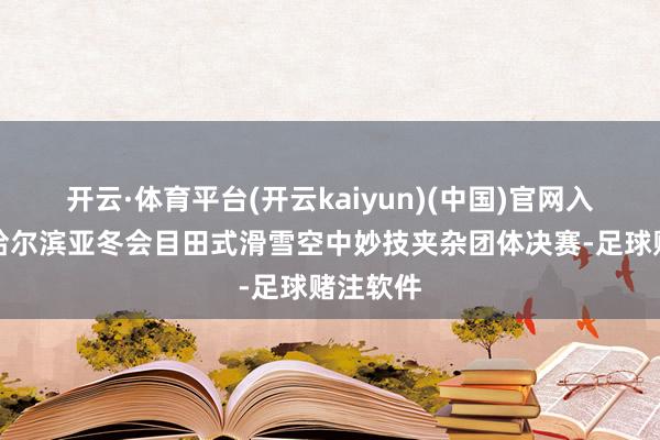 开云·体育平台(开云kaiyun)(中国)官网入口登录哈尔滨亚冬会目田式滑雪空中妙技夹杂团体决赛-足球赌注软件