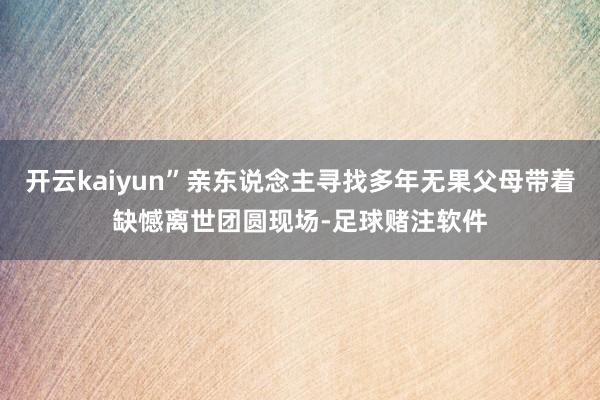 开云kaiyun”亲东说念主寻找多年无果父母带着缺憾离世团圆现场-足球赌注软件