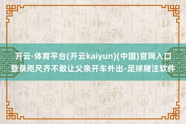 开云·体育平台(开云kaiyun)(中国)官网入口登录咫尺齐不敢让父亲开车外出-足球赌注软件