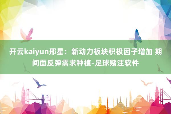 开云kaiyun邢星：新动力板块积极因子增加 期间面反弹需求种植-足球赌注软件