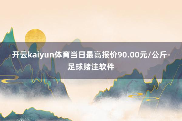 开云kaiyun体育当日最高报价90.00元/公斤-足球赌注软件